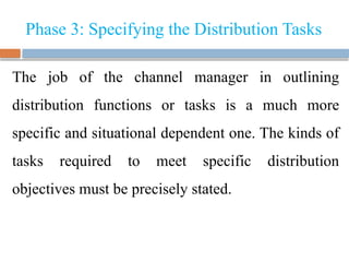 Phase 3: Specifying the Distribution Tasks
The job of the channel manager in outlining
distribution functions or tasks is a much more
specific and situational dependent one. The kinds of
tasks required to meet specific distribution
objectives must be precisely stated.
 