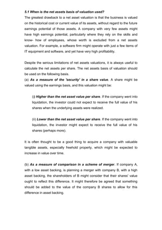 5.1 When is the net assets basis of valuation used?
The greatest drawback to a net asset valuation is that the business is valued
on the historical cost or current value of its assets, without regard to the future
earnings potential of those assets. A company with very few assets might
have high earnings potential, particularly where they rely on the skills and
know- how of employees, whose worth is excluded from a net assets
valuation. For example, a software firm might operate with just a few items of
IT equipment and software, and yet have very high profitability.


Despite the serious limitations of net assets valuations, it is always useful to
calculate the net assets per share. The net assets basis of valuation should
be used on the following basis.
(a) As a measure of the 'security' in a share value. A share might be
valued using the earnings basis, and this valuation might be:


     (i) Higher than the net asset value per share. If the company went into
     liquidation, the investor could not expect to receive the full value of his
     shares when the underlying assets were realized.


     (ii) Lower than the net asset value per share. If the company went into
     liquidation, the investor might expect to receive the full value of his
     shares (perhaps more).


It is often thought to be a good thing to acquire a company with valuable
tangible assets, especially freehold property, which might be expected to
increase in value over time.


(b) As a measure of comparison in a scheme of merger. If company A,
with a low asset backing, is planning a merger with company B, with a high
asset backing, the shareholders of B might consider that their shares' value
ought to reflect this difference. It might therefore be agreed that something
should be added to the value of the company B shares to allow for this
difference in asset backing.
 