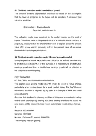 6.1 Dividend valuation model: no dividend growth
The simplest dividend capitalization technique is based on the assumption
that the level of dividends in the future will be constant. A dividend yield
valuation would be:


           Share value = Dividend cents
                      Expected yield dividend %


This valuation model was explained in the earlier chapter on the cost of
capital. The share value is the present value of a constant annual dividend in
perpetuity, discounted at the shareholders' cost of capital. Since the present
value of $1 every year in perpetuity is $1/r, the present value of an annual
dividend of d cents in perpetuity is d/r.


6.2 Dividend growth valuation model (Gordon's growth model)
It may be possible to use expected future dividends for a share valuation and
to predict dividend growth. For this purpose, it is necessary to predict future
earnings growth and then to decide how earnings growth will be reflected in
the company's dividend policy.


FAST FORWARD
6.3 The CAPM and dividend-based valuations
The capital asset pricing model (CAPM) might be used to value shares,
particularly when pricing shares for a stock market listing. The CAPM would
be used to establish a required equity yield. 6.4 Example: CAPM and share
price valuations
Suppose that Mackerel is planning to obtain a listing and admission to trading
on the Stock Exchange by offering 40% of its existing shares to the public. No
new shares will be issued. Its most recent summarized results are as follows.
$
Revenue 120,000,000
Earnings 1,500,000
Number of shares ($1 shares) 3,000,000
The company has low gearing.
 