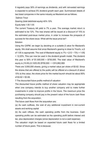 It regularly pays 50% of earnings as dividends, and with reinvested earnings
is expected to achieve 5% dividend growth each year. Summarized details of
two listed companies in the same industry as Mackerel are as follows.
Salmon Trout
Gearing (total debt/total equity) 45% 10%
Equity beta 1.50 1.05
The current Treasury bill yield is 7% a year. The average market return is
estimated to be 12%. The new shares will be issued at a discount of 15% to
the estimated post-issue market price, in order to increase the prospects of
success for the share issue. What will the issue price be?
Solution
Using the CAPM, we begin by deciding on a suitable β value for Mackerel's
equity. We shall assume that since Mackerel's gearing is close to Trout's, a β
of 1.05 is appropriate. The cost of Mackerel equity is 7% + [(12 − 7)% × 1.05]
= 12.25%. This can now be used in the dividend growth model. The dividend
this year is 50% of $1,500,000 = $750,000. The total value of Mackerel's
equity is (10.05) (0.1225.05) $750,000 − = $10,862,069
There are 3,000,000 shares, giving a market value per share of $3.62. Since
the shares that are offered to the public will be offered at a discount of about
15% to this value, the share price for the market launch should be about 85%
of $3.62 = $3.08.
7 The discounted future profits method of valuation
The discounted future profits method of share valuation may be appropriate
when one company intends to buy another company and to make further
investments in order to improve profits in the future. The maximum price the
purchasing company should pay is the present value of the future cash flows
resulting from the acquisition.
The future cash flows from the acquisition are:
(a) As cash outflows, the cost of any additional investment in non-current
assets and working capital
(b) As cash inflows, the cash operating profits from the business. Cash
operating profits can be estimated as the operating profit before interest and
tax, plus depreciation charges (since depreciation is not a cash expense).
The valuation might be based on expected future cash flows for a limited
number of future years. This is because:
 