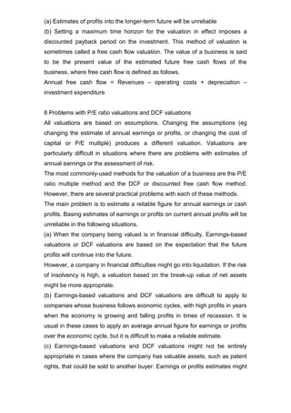 (a) Estimates of profits into the longer-term future will be unreliable
(b) Setting a maximum time horizon for the valuation in effect imposes a
discounted payback period on the investment. This method of valuation is
sometimes called a free cash flow valuation. The value of a business is said
to be the present value of the estimated future free cash flows of the
business, where free cash flow is defined as follows.
Annual free cash flow = Revenues – operating costs + depreciation –
investment expenditure


8 Problems with P/E ratio valuations and DCF valuations
All valuations are based on assumptions. Changing the assumptions (eg
changing the estimate of annual earnings or profits, or changing the cost of
capital or P/E multiple) produces a different valuation. Valuations are
particularly difficult in situations where there are problems with estimates of
annual earnings or the assessment of risk.
The most commonly-used methods for the valuation of a business are the P/E
ratio multiple method and the DCF or discounted free cash flow method.
However, there are several practical problems with each of these methods.
The main problem is to estimate a reliable figure for annual earnings or cash
profits. Basing estimates of earnings or profits on current annual profits will be
unreliable in the following situations.
(a) When the company being valued is in financial difficulty. Earnings-based
valuations or DCF valuations are based on the expectation that the future
profits will continue into the future.
However, a company in financial difficulties might go into liquidation. If the risk
of insolvency is high, a valuation based on the break-up value of net assets
might be more appropriate.
(b) Earnings-based valuations and DCF valuations are difficult to apply to
companies whose business follows economic cycles, with high profits in years
when the economy is growing and falling profits in times of recession. It is
usual in these cases to apply an average annual figure for earnings or profits
over the economic cycle, but it is difficult to make a reliable estimate.
(c) Earnings-based valuations and DCF valuations might not be entirely
appropriate in cases where the company has valuable assets, such as patent
rights, that could be sold to another buyer. Earnings or profits estimates might
 