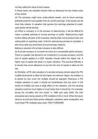 not fully reflect the value of such assets.
In these cases, the valuation should make an allowance for the market value
of key assets.
(d) The company might have under-utilized assets, and its future earnings
potential could be much greater than its current earnings, if the assets can be
more fully utilized. A valuation that ignores the earnings potential of under-
used assets will be too low.
(e) When a company is in the process of restructuring, it will be difficult to
make a suitable estimate of annual earnings or profits. Restructuring might
involve selling off parts of the business, closing down some product lines and
cutting back on operating costs. Until the restructuring process is complete, it
will not be clear just what future annual earnings might be.
Making a valuation of a private company is also difficult.
(a) A private company is not worth as much as a comparable public company.
There is a greater risk element in an investment in a private company, and the
cost of capital applied to a DCF valuation should reflect this higher risk. A
higher cost of capital will result in a lower valuation. The practical difficulty is
to decide how much allowance to put into the cost of capital to allow for the
risk.
(b) Similarly, a P/E ratio valuation of a private company should adjust the P/E
multiple downwards to allow for the higher risk element. Again, the problem is
to decide by how much the multiple should be adjusted. Whenever a P/E
multiple valuation is used, it should be remembered that any 'error' in the
choice of multiple can have a large effect on the valuation, and the resulting
valuation could be much higher or much lower than it should be. For example,
during the so-called 'dot com boom' in 1999 and early 2000, dot com
companies were being valued on P/E multiples of 40 or more. When the boom
came to an end and share prices collapsed, valuations were re-adjusted, and
much lower P/E multiples were used. FAST FORWARD
 