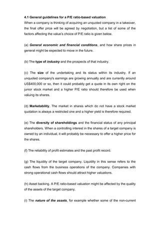 4.1 General guidelines for a P/E ratio-based valuation
When a company is thinking of acquiring an unquoted company in a takeover,
the final offer price will be agreed by negotiation, but a list of some of the
factors affecting the value’s choice of P/E ratio is given below.


(a) General economic and financial conditions, and how share prices in
general might be expected to move in the future.


(b) The type of industry and the prospects of that industry.


(c) The size of the undertaking and its status within its industry. If an
unquoted company's earnings are growing annually and are currently around
US$400,000 or so, then it could probably get a quote in its own right on the
junior stock market and a higher P/E ratio should therefore be used when
valuing its shares.


(d) Marketability. The market in shares which do not have a stock market
quotation is always a restricted one and a higher yield is therefore required.


(e) The diversity of shareholdings and the financial status of any principal
shareholders. When a controlling interest in the shares of a target company is
owned by an individual, it will probably be necessary to offer a higher price for
the shares.


(f) The reliability of profit estimates and the past profit record.


(g) The liquidity of the target company. Liquidity in this sense refers to the
cash flows from the business operations of the company. Companies with
strong operational cash flows should attract higher valuations.


(h) Asset backing. A P/E ratio-based valuation might be affected by the quality
of the assets of the target company.


(i) The nature of the assets, for example whether some of the non-current
 