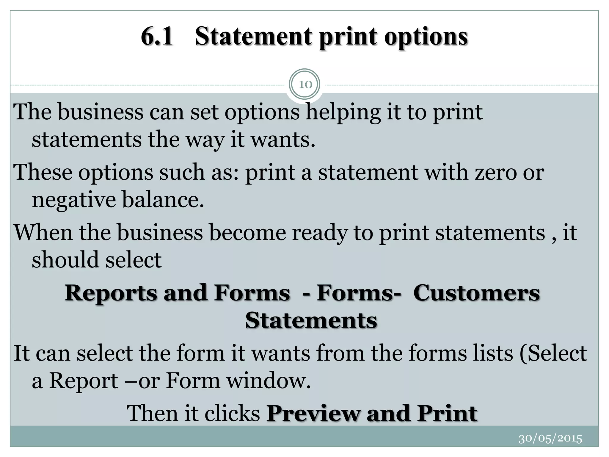 6.1 Statement print options
The business can set options helping it to print
statements the way it wants.
These options such as: print a statement with zero or
negative balance.
When the business become ready to print statements , it
should select
Reports and Forms - Forms- Customers
Statements
It can select the form it wants from the forms lists (Select
a Report –or Form window.
Then it clicks Preview and Print
30/05/2015
10
 
