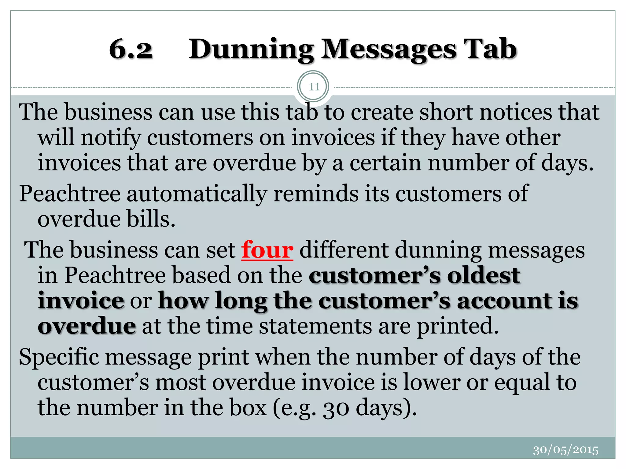 6.2 Dunning Messages Tab
The business can use this tab to create short notices that
will notify customers on invoices if they have other
invoices that are overdue by a certain number of days.
Peachtree automatically reminds its customers of
overdue bills.
The business can set four different dunning messages
in Peachtree based on the customer’s oldest
invoice or how long the customer’s account is
overdue at the time statements are printed.
Specific message print when the number of days of the
customer’s most overdue invoice is lower or equal to
the number in the box (e.g. 30 days).
30/05/2015
11
 