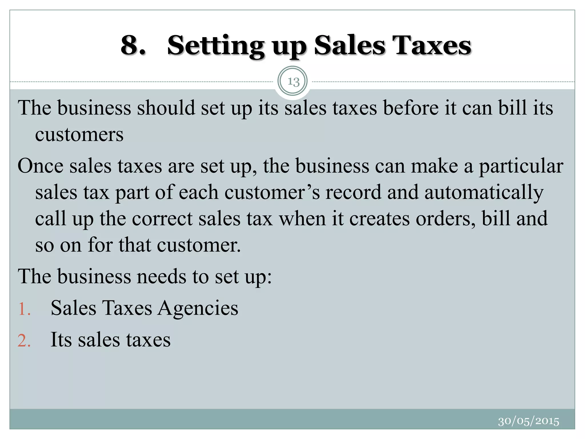 8. Setting up Sales Taxes
The business should set up its sales taxes before it can bill its
customers
Once sales taxes are set up, the business can make a particular
sales tax part of each customer’s record and automatically
call up the correct sales tax when it creates orders, bill and
so on for that customer.
The business needs to set up:
1. Sales Taxes Agencies
2. Its sales taxes
30/05/2015
13
 