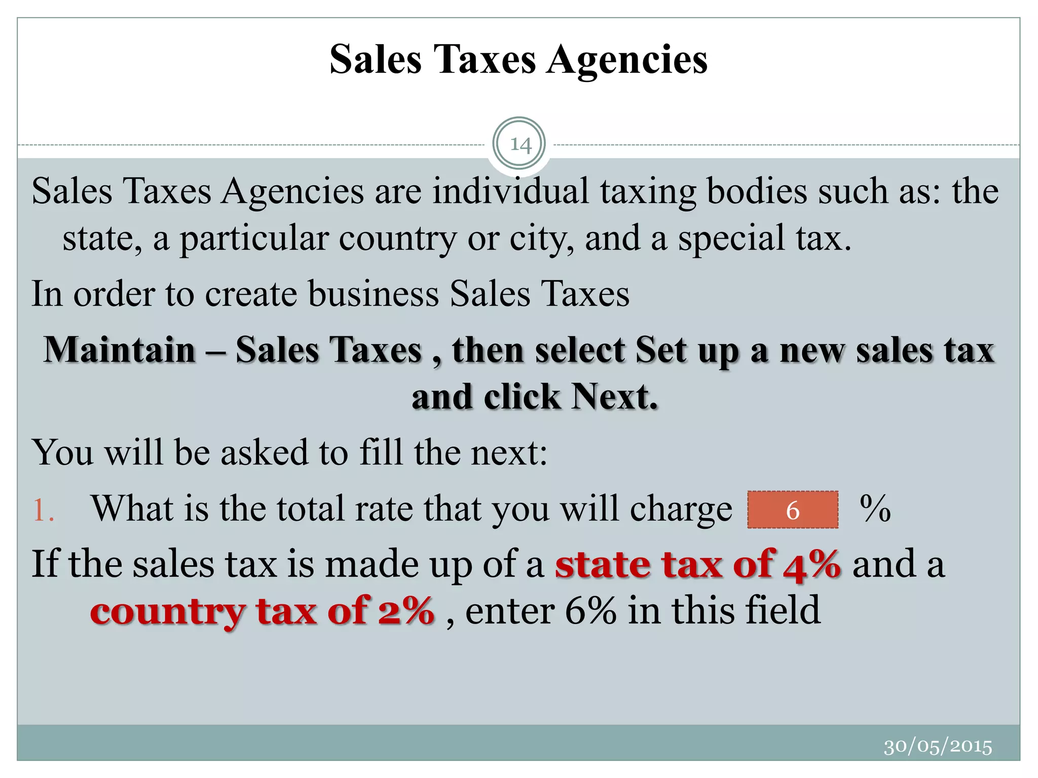 Sales Taxes Agencies
Sales Taxes Agencies are individual taxing bodies such as: the
state, a particular country or city, and a special tax.
In order to create business Sales Taxes
Maintain – Sales Taxes , then select Set up a new sales tax
and click Next.
You will be asked to fill the next:
1. What is the total rate that you will charge %
If the sales tax is made up of a state tax of 4% and a
country tax of 2% , enter 6% in this field
6
30/05/2015
14
 