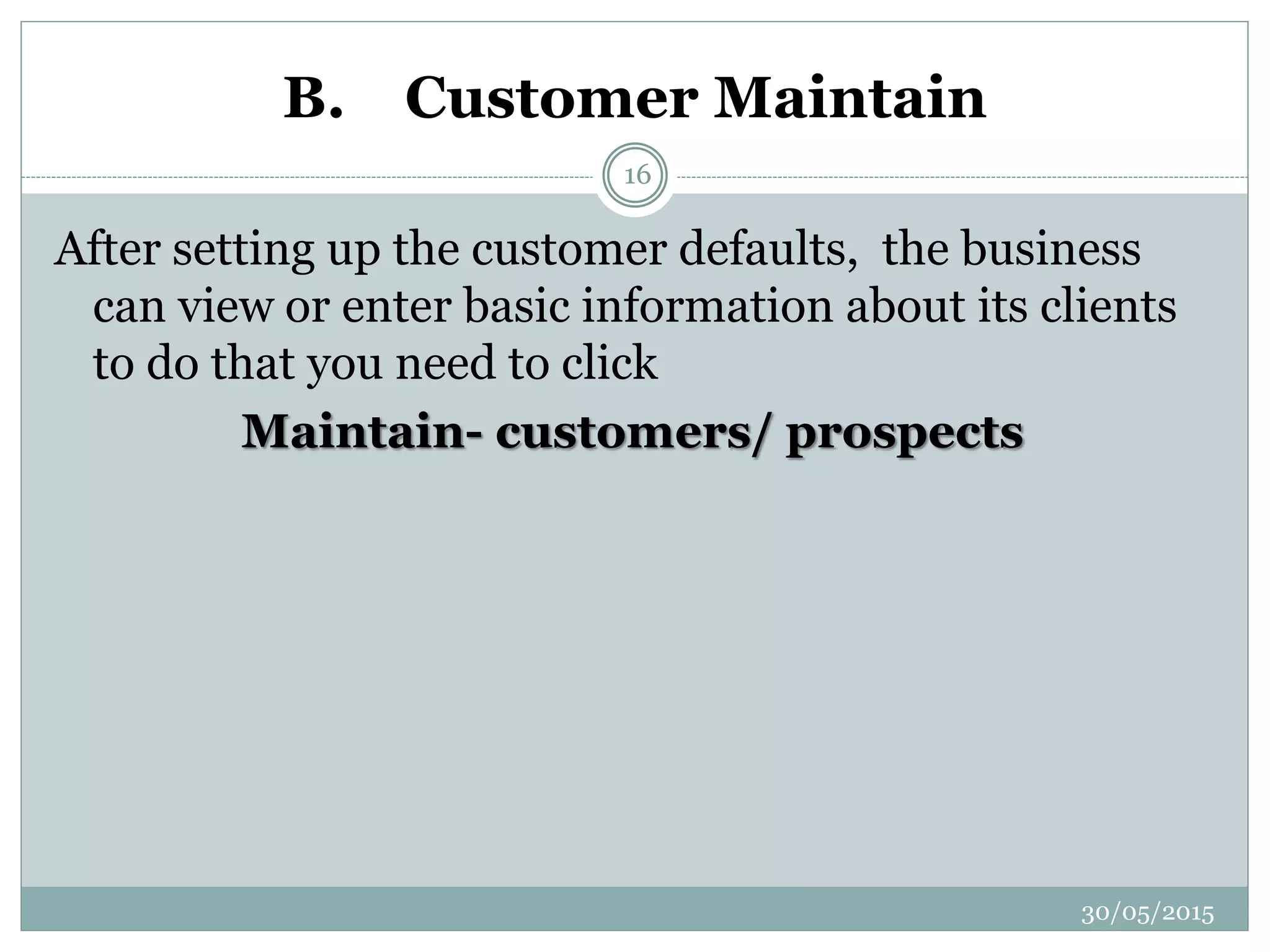 B. Customer Maintain
After setting up the customer defaults, the business
can view or enter basic information about its clients
to do that you need to click
Maintain- customers/ prospects
30/05/2015
16
 