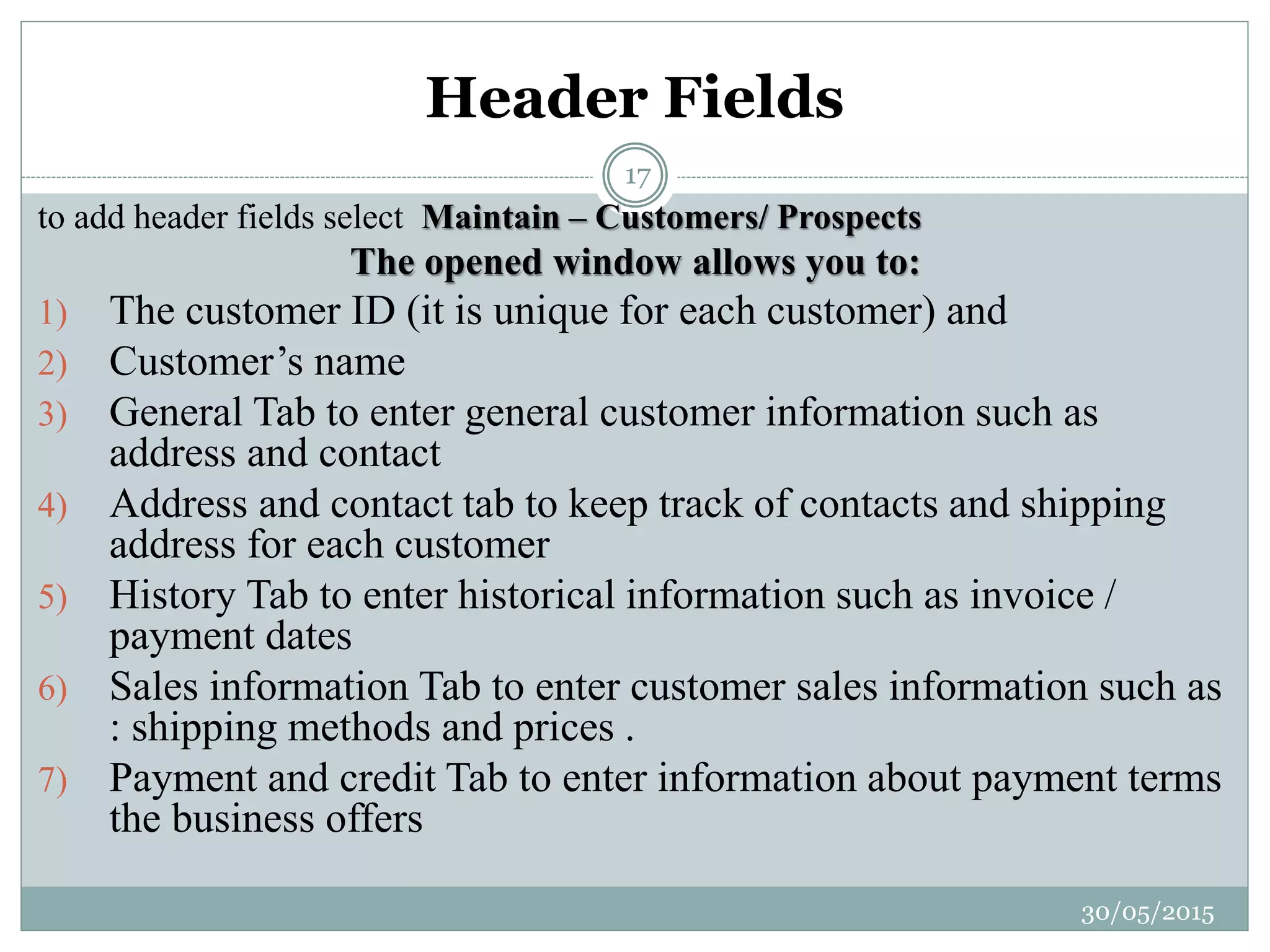 Header Fields
to add header fields select Maintain – Customers/ Prospects
The opened window allows you to:
1) The customer ID (it is unique for each customer) and
2) Customer’s name
3) General Tab to enter general customer information such as
address and contact
4) Address and contact tab to keep track of contacts and shipping
address for each customer
5) History Tab to enter historical information such as invoice /
payment dates
6) Sales information Tab to enter customer sales information such as
: shipping methods and prices .
7) Payment and credit Tab to enter information about payment terms
the business offers
30/05/2015
17
 