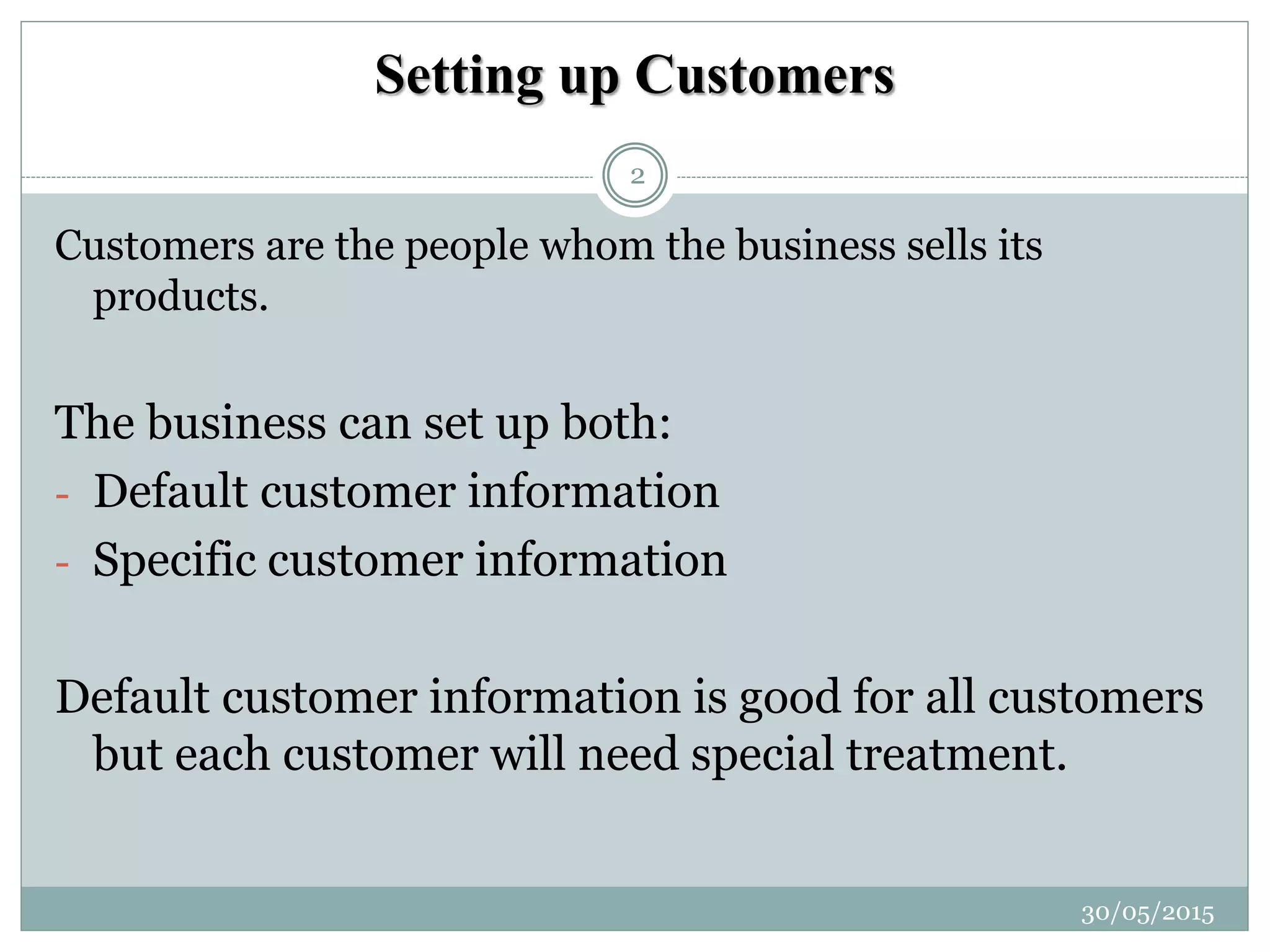 Setting up Customers
Customers are the people whom the business sells its
products.
The business can set up both:
- Default customer information
- Specific customer information
Default customer information is good for all customers
but each customer will need special treatment.
30/05/2015
2
 