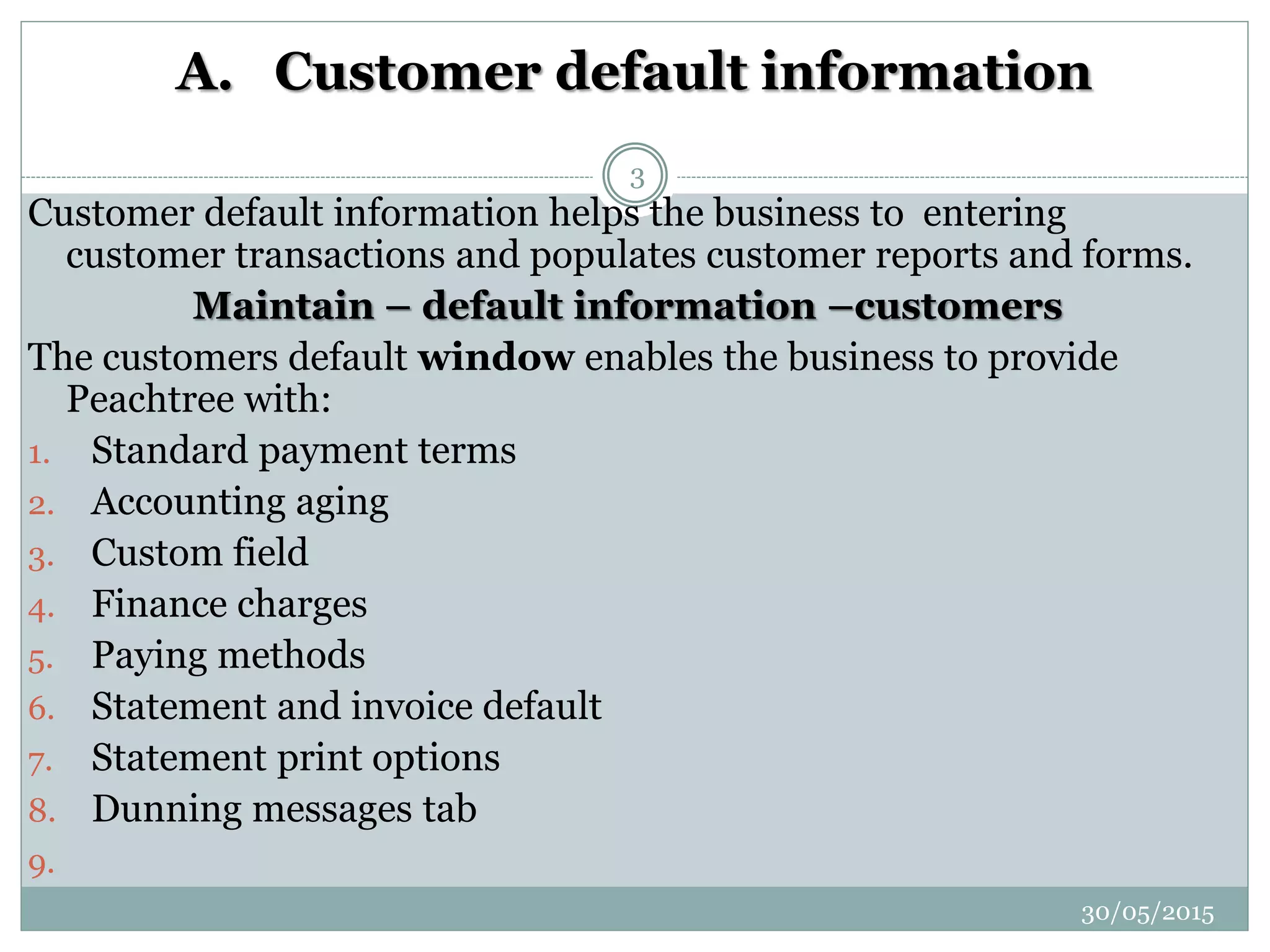 A. Customer default information
Customer default information helps the business to entering
customer transactions and populates customer reports and forms.
Maintain – default information –customers
The customers default window enables the business to provide
Peachtree with:
1. Standard payment terms
2. Accounting aging
3. Custom field
4. Finance charges
5. Paying methods
6. Statement and invoice default
7. Statement print options
8. Dunning messages tab
9.
30/05/2015
3
 