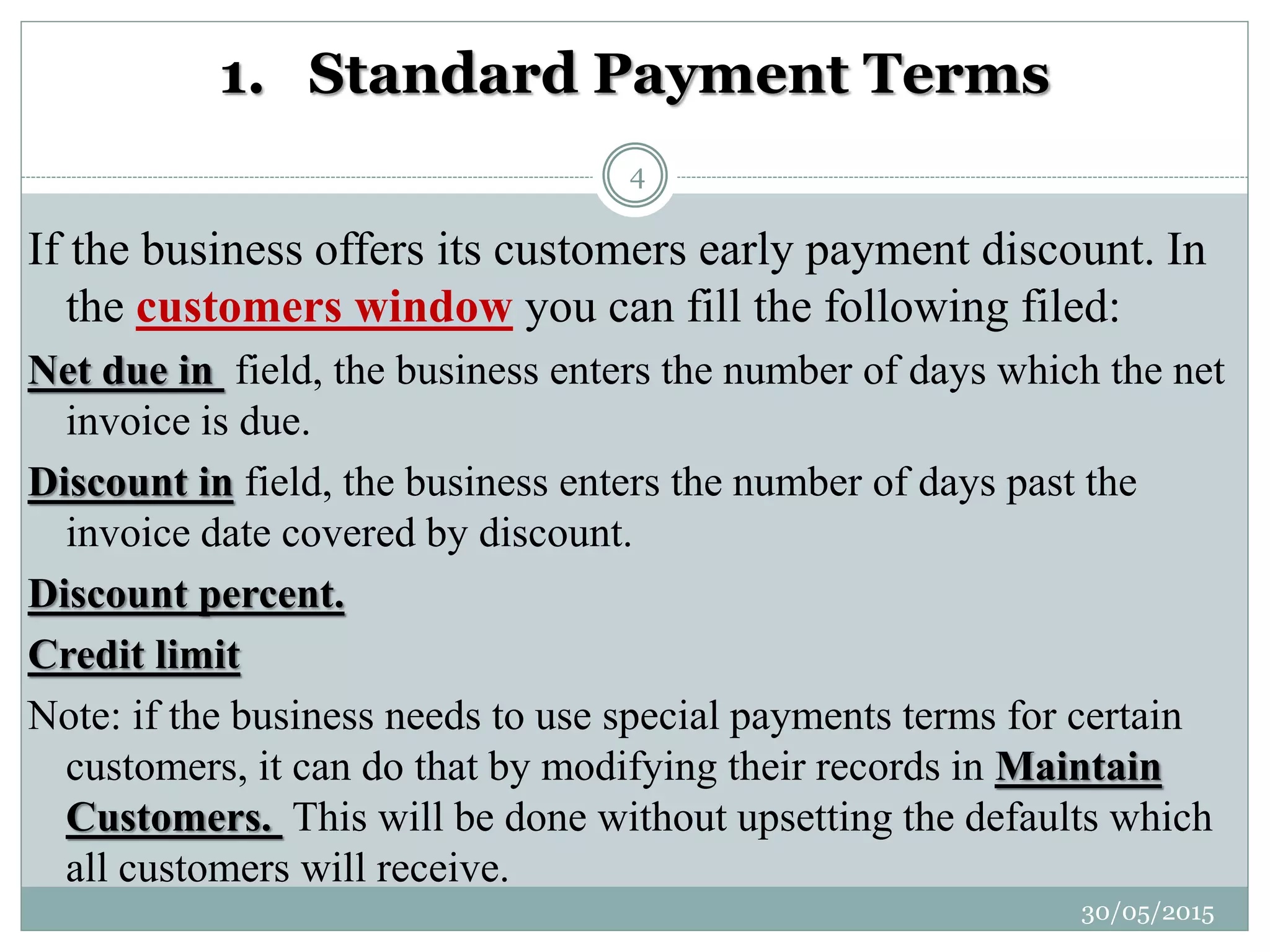 1. Standard Payment Terms
If the business offers its customers early payment discount. In
the customers window you can fill the following filed:
Net due in field, the business enters the number of days which the net
invoice is due.
Discount in field, the business enters the number of days past the
invoice date covered by discount.
Discount percent.
Credit limit
Note: if the business needs to use special payments terms for certain
customers, it can do that by modifying their records in Maintain
Customers. This will be done without upsetting the defaults which
all customers will receive.
30/05/2015
4
 