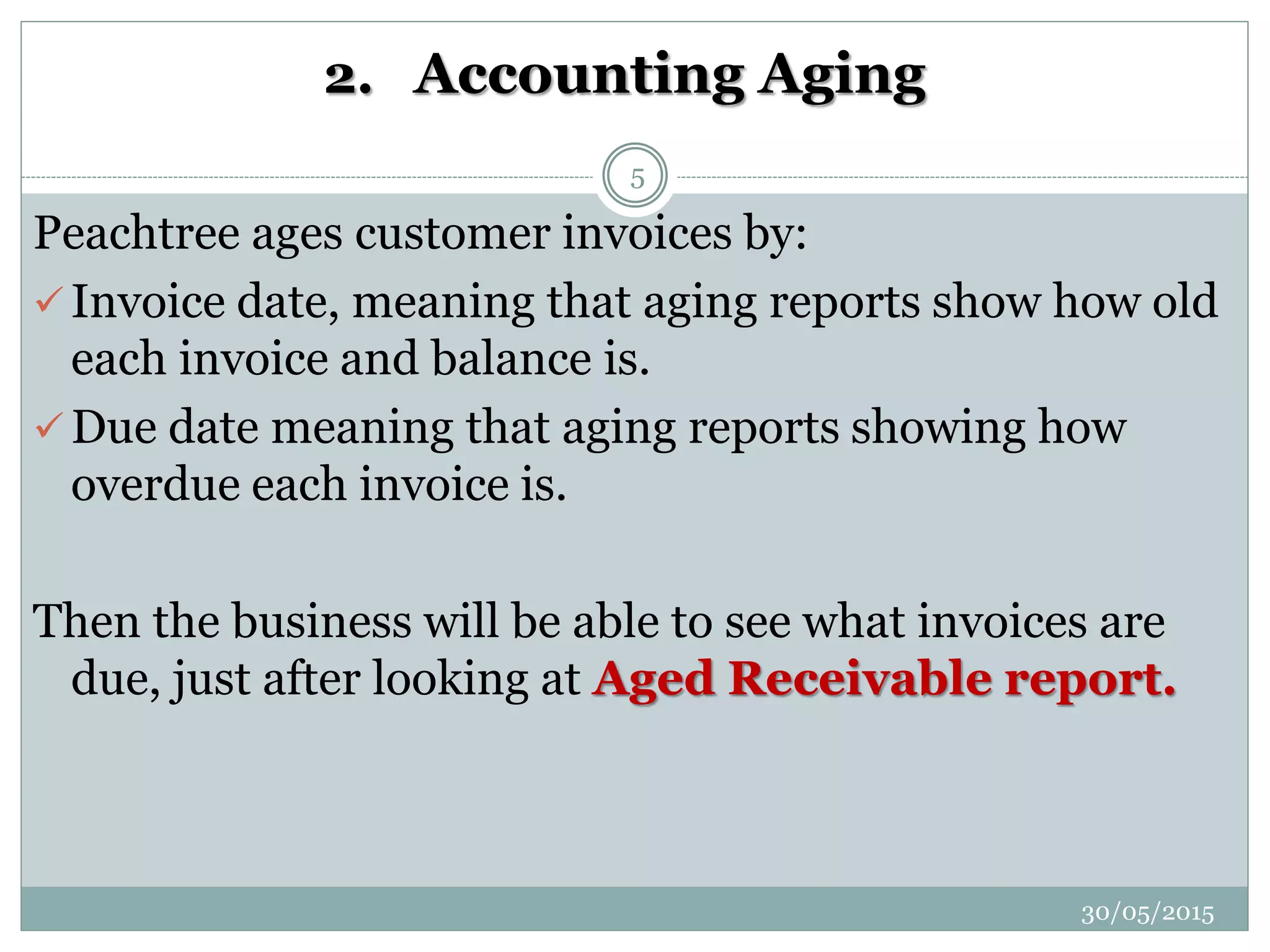 2. Accounting Aging
Peachtree ages customer invoices by:
 Invoice date, meaning that aging reports show how old
each invoice and balance is.
 Due date meaning that aging reports showing how
overdue each invoice is.
Then the business will be able to see what invoices are
due, just after looking at Aged Receivable report.
30/05/2015
5
 