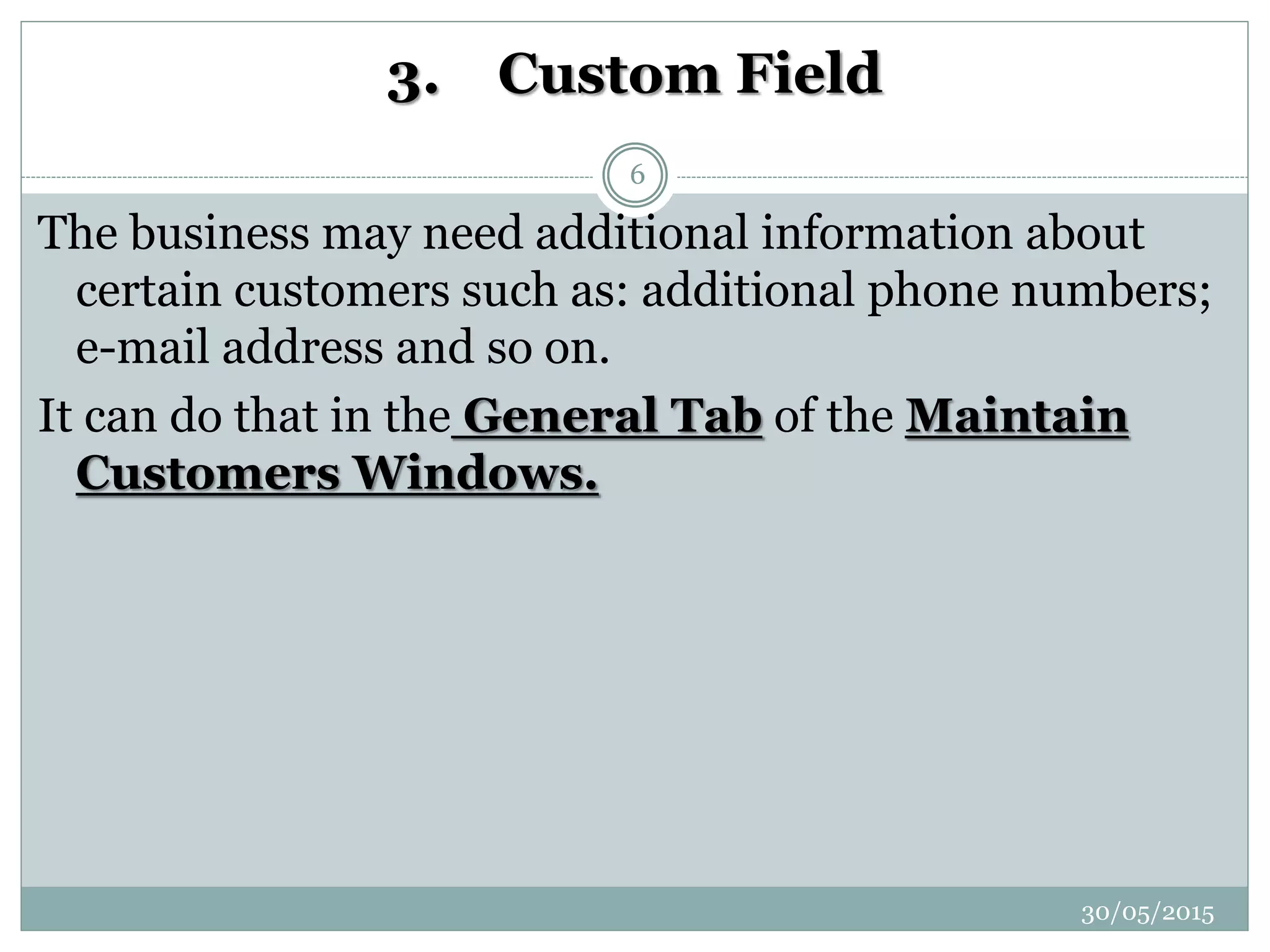 3. Custom Field
The business may need additional information about
certain customers such as: additional phone numbers;
e-mail address and so on.
It can do that in the General Tab of the Maintain
Customers Windows.
30/05/2015
6
 