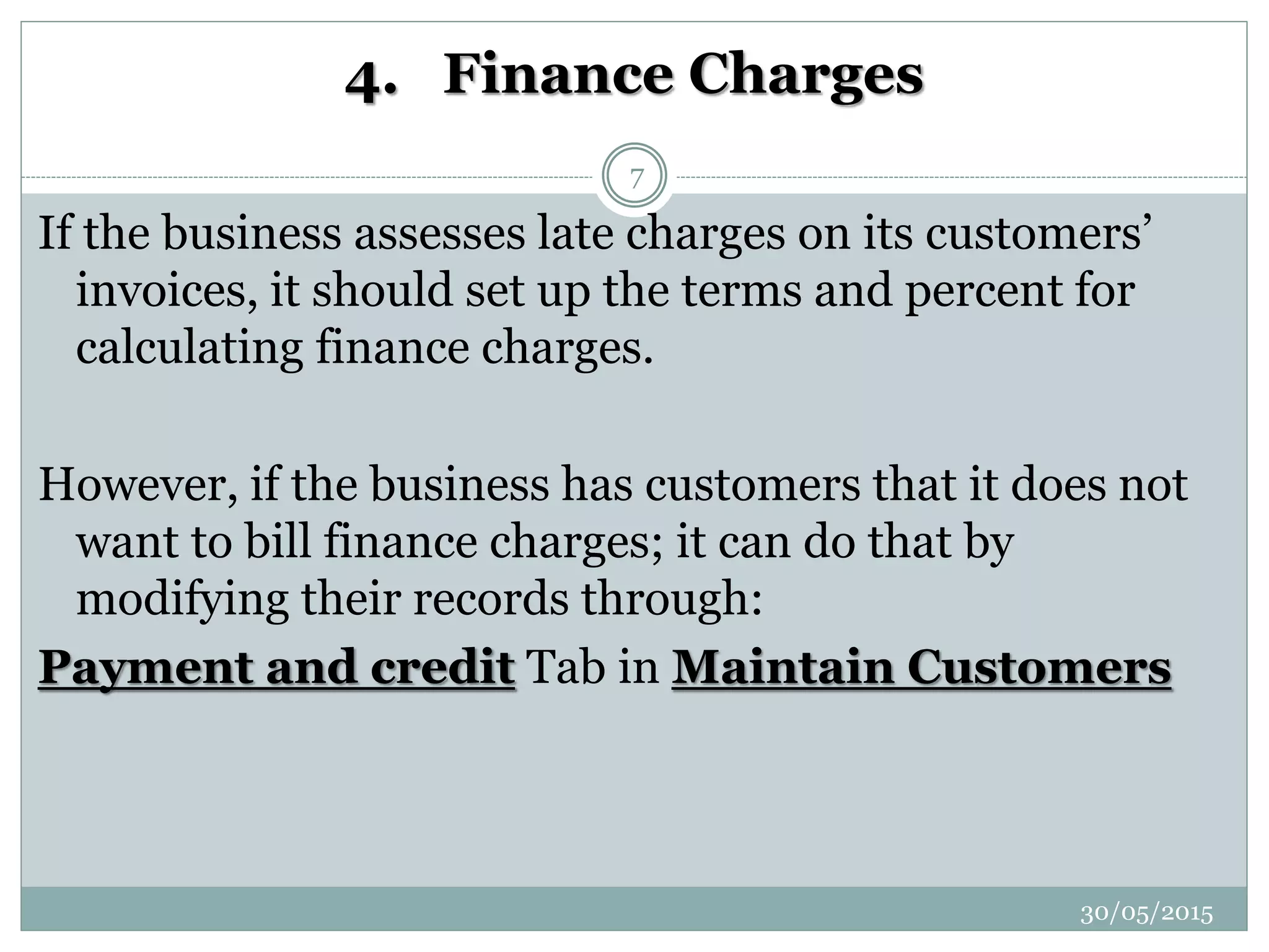 4. Finance Charges
If the business assesses late charges on its customers’
invoices, it should set up the terms and percent for
calculating finance charges.
However, if the business has customers that it does not
want to bill finance charges; it can do that by
modifying their records through:
Payment and credit Tab in Maintain Customers
30/05/2015
7
 