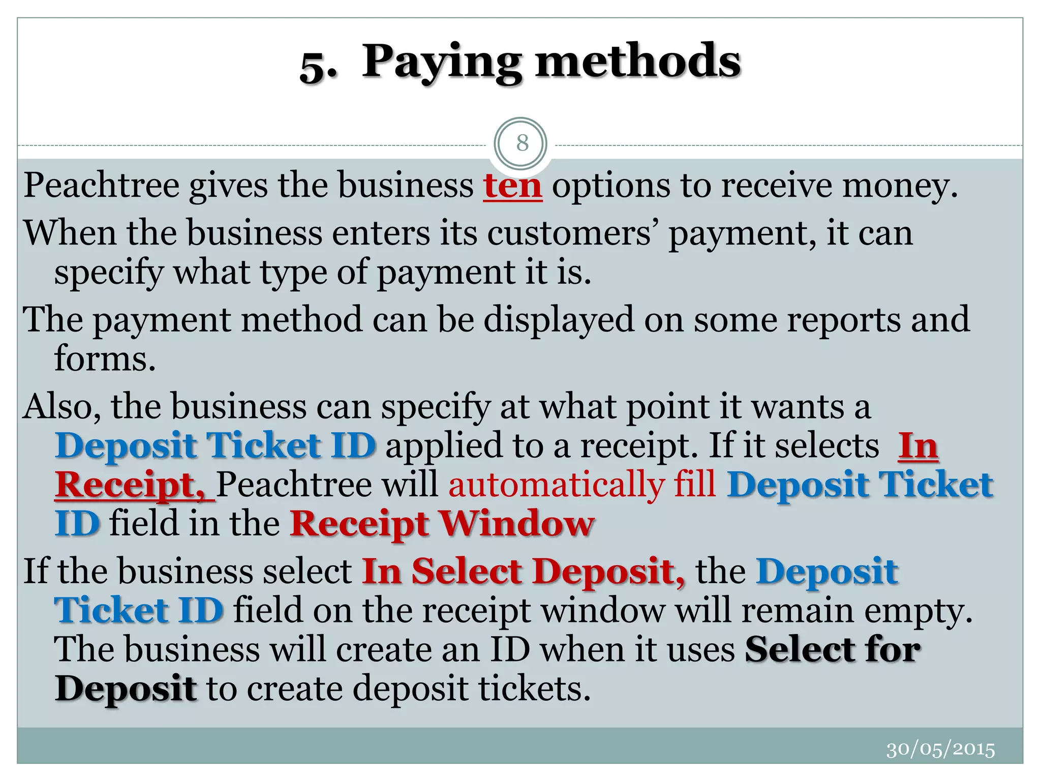5. Paying methods
Peachtree gives the business ten options to receive money.
When the business enters its customers’ payment, it can
specify what type of payment it is.
The payment method can be displayed on some reports and
forms.
Also, the business can specify at what point it wants a
Deposit Ticket ID applied to a receipt. If it selects In
Receipt, Peachtree will automatically fill Deposit Ticket
ID field in the Receipt Window
If the business select In Select Deposit, the Deposit
Ticket ID field on the receipt window will remain empty.
The business will create an ID when it uses Select for
Deposit to create deposit tickets.
30/05/2015
8
 