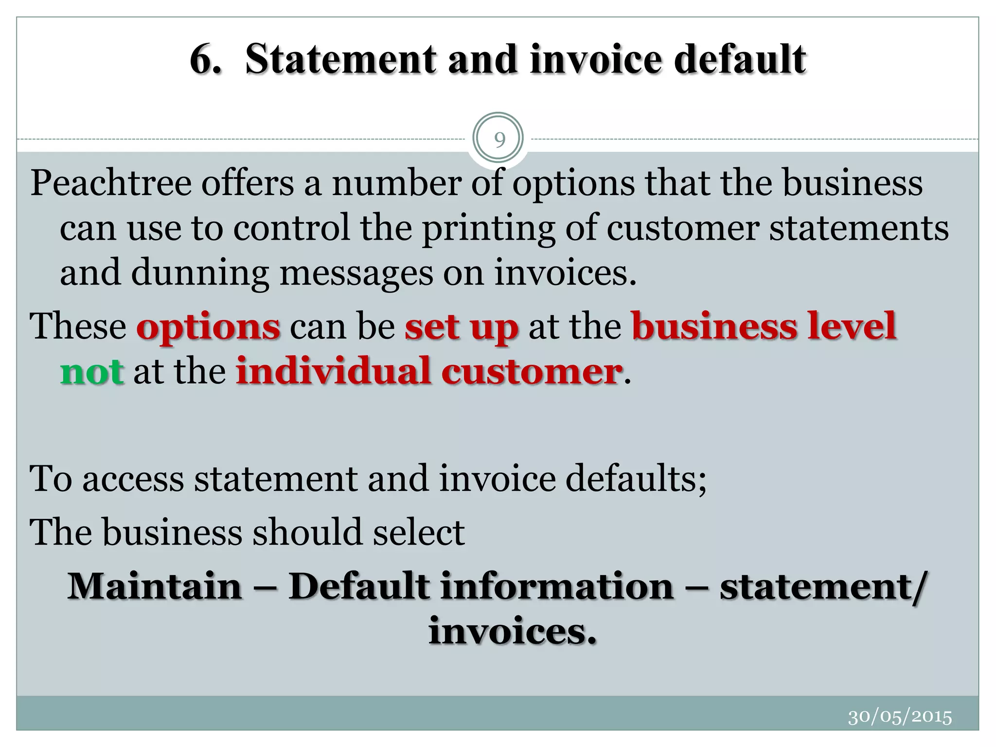 6. Statement and invoice default
Peachtree offers a number of options that the business
can use to control the printing of customer statements
and dunning messages on invoices.
These options can be set up at the business level
not at the individual customer.
To access statement and invoice defaults;
The business should select
Maintain – Default information – statement/
invoices.
30/05/2015
9
 