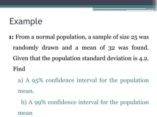 Example
1: From a normal population, a sample of size 25 was
randomly drawn and a mean of 32 was found.
Given that the population standard deviation is 4.2.
Find
a) A 95% confidence interval for the population
mean.
b) A 99% confidence interval for the population
mean
 