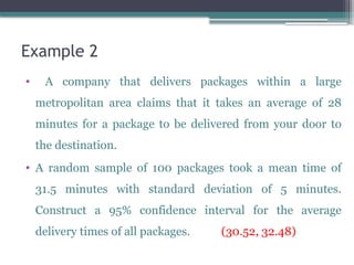 Example 2
• A company that delivers packages within a large
metropolitan area claims that it takes an average of 28
minutes for a package to be delivered from your door to
the destination.
• A random sample of 100 packages took a mean time of
31.5 minutes with standard deviation of 5 minutes.
Construct a 95% confidence interval for the average
delivery times of all packages. (30.52, 32.48)
 