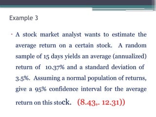 Example 3
• A stock market analyst wants to estimate the
average return on a certain stock. A random
sample of 15 days yields an average (annualized)
return of 10.37% and a standard deviation of
3.5%. Assuming a normal population of returns,
give a 95% confidence interval for the average
return on this stock. (8.43,. 12.31))
 