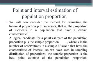 Point and interval estimation of
population proportion
• We will now consider the method for estimating the
binomial proportion p of successes, that is, the proportion
of elements in a population that have a certain
characteristic.
A logical candidate for a point estimate of the population
proportion p is the sample proportion , where x is the
number of observations in a sample of size n that have the
characteristic of interest. As we have seen in sampling
distribution of proportions, the sample proportion is the
best point estimate of the population proportion.
 