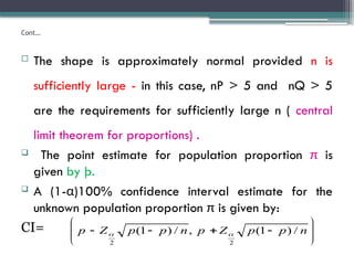 Cont…
 The shape is approximately normal provided n is
sufficiently large - in this case, nP > 5 and nQ > 5
are the requirements for sufficiently large n ( central
limit theorem for proportions) .
 The point estimate for population proportion π is
given by þ.
 A (1-α)100% confidence interval estimate for the
unknown population proportion π is given by:
CI= 










 n
p
p
Z
p
n
p
p
Z
p /
)
1
(
,
/
)
1
(
2
2


 