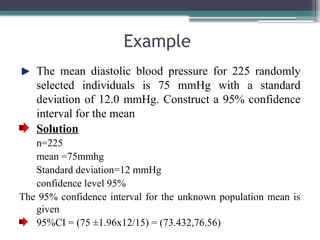 Example
The mean diastolic blood pressure for 225 randomly
selected individuals is 75 mmHg with a standard
deviation of 12.0 mmHg. Construct a 95% confidence
interval for the mean
Solution
n=225
mean =75mmhg
Standard deviation=12 mmHg
confidence level 95%
The 95% confidence interval for the unknown population mean is
given
95%CI = (75 ±1.96x12/15) = (73.432,76.56)
 