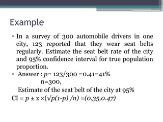 Example
• In a survey of 300 automobile drivers in one
city, 123 reported that they wear seat belts
regularly. Estimate the seat belt rate of the city
and 95% confidence interval for true population
proportion.
• Answer : p= 123/300 =0.41=41%
n=300,
Estimate of the seat belt of the city at 95%
CI = p ± z ×(√p(1-p) /n) =(0.35,0.47)
 