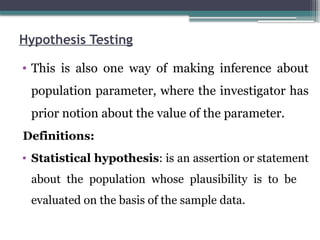 Hypothesis Testing
• This is also one way of making inference about
population parameter, where the investigator has
prior notion about the value of the parameter.
Definitions:
• Statistical hypothesis: is an assertion or statement
about the population whose plausibility is to be
evaluated on the basis of the sample data.
 