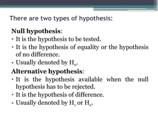 There are two types of hypothesis:
Null hypothesis:
• It is the hypothesis to be tested.
• It is the hypothesis of equality or the hypothesis
of no difference.
• Usually denoted by H0.
Alternative hypothesis:
• It is the hypothesis available when the null
hypothesis has to be rejected.
• It is the hypothesis of difference.
• Usually denoted by H1 or Ha.
 