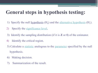General steps in hypothesis testing:
1) Specify the null hypothesis (H0) and the alternative hypothesis (H1).
2) Specify the significance level,
3) Identify the sampling distribution (if it is Z or t) of the estimator.
4) Identify the critical region.
5) Calculate a statistic analogous to the parameter specified by the null
hypothesis.
6) Making decision.
7) Summarization of the result.
 