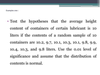 Examples one :
• Test the hypotheses that the average height
content of containers of certain lubricant is 10
liters if the contents of a random sample of 10
containers are 10.2, 9.7, 10.1, 10.3, 10.1, 9.8, 9.9,
10.4, 10.3, and 9.8 liters. Use the 0.01 level of
significance and assume that the distribution of
contents is normal.
 