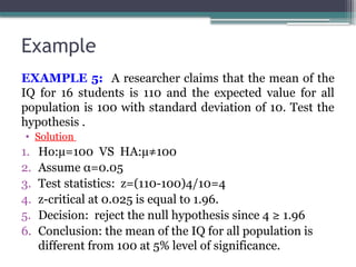 Example
EXAMPLE 5: A researcher claims that the mean of the
IQ for 16 students is 110 and the expected value for all
population is 100 with standard deviation of 10. Test the
hypothesis .
• Solution
1. Ho:µ=100 VS HA:µ≠100
2. Assume α=0.05
3. Test statistics: z=(110-100)4/10=4
4. z-critical at 0.025 is equal to 1.96.
5. Decision: reject the null hypothesis since 4 ≥ 1.96
6. Conclusion: the mean of the IQ for all population is
different from 100 at 5% level of significance.
 