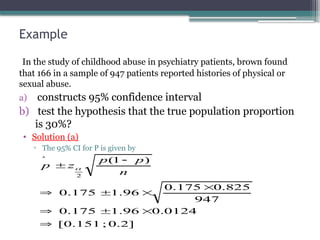 Example
In the study of childhood abuse in psychiatry patients, brown found
that 166 in a sample of 947 patients reported histories of physical or
sexual abuse.
a) constructs 95% confidence interval
b) test the hypothesis that the true population proportion
is 30%?
• Solution (a)
▫ The 95% CI for P is given by
]
2
.
0
;
151
.
0
[
0124
.
0
96
.
1
175
.
0
947
825
.
0
175
.
0
96
.
1
175
.
0
)
1
(
2











n
p
p
z
p 
 