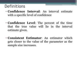 Definitions
• Confidence Interval: An interval estimate
with a specific level of confidence
• Confidence Level: The percent of the time
that the true value will lie in the interval
estimate given.
• Consistent Estimator: An estimator which
gets closer to the value of the parameter as the
sample size increases.
 