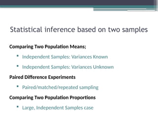 Statistical inference based on two samples
Comparing Two Population Means;
 Independent Samples: Variances Known
 Independent Samples: Variances Unknown
Paired Difference Experiments
 Paired/matched/repeated sampling
Comparing Two Population Proportions
 Large, Independent Samples case
 