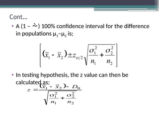 Cont…
• A (1 – ) 100% confidence interval for the difference
in populations µ1–µ2 is;
• In testing hypothesis, the z value can then be
calculated as;
 











2
2
2
1
2
1
2
2
1
n
n
z
x
x



 
2
2
2
1
2
1
0
2
1
n
n
D
x
x
z






 
