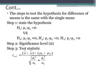 Cont…
• The steps to test the hypothesis for difference of
means is the same with the single mean
Step 1: state the hypothesis
Ho: µ1-µ2 =0
VS
HA: µ1-µ2 ≠0, HA: µ1-µ2 <0, HA: µ1-µ2 >0
Step 2: Significance level (α)
Step 3: Test statistic
2
2
2
1
2
1
2
1 )
(
)
(
n
n
y
x
zcal









 