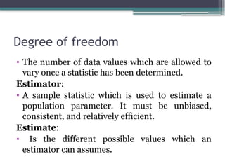 Degree of freedom
• The number of data values which are allowed to
vary once a statistic has been determined.
Estimator:
• A sample statistic which is used to estimate a
population parameter. It must be unbiased,
consistent, and relatively efficient.
Estimate:
• Is the different possible values which an
estimator can assumes.
 