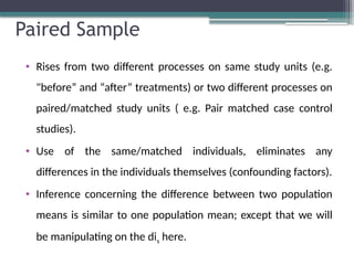 Paired Sample
• Rises from two different processes on same study units (e.g.
"before” and “after” treatments) or two different processes on
paired/matched study units ( e.g. Pair matched case control
studies).
• Use of the same/matched individuals, eliminates any
differences in the individuals themselves (confounding factors).
• Inference concerning the difference between two population
means is similar to one population mean; except that we will
be manipulating on the dis here.
 