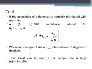 Cont…
• If the population of differences is normally distributed with
mean d
• A (1- )100% confidence interval for
µd = µ1 - µ2 is:
• Where for a sample of size n, t/2 is based on n – 1 degrees of
freedom.
• but Z-test can be used if the sample size is large
(n1=n2=n>30).






 
n
s
t
d d
/2
 