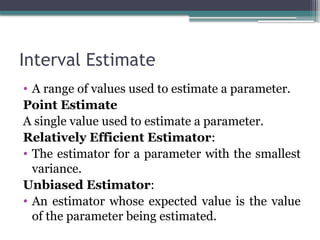 Interval Estimate
• A range of values used to estimate a parameter.
Point Estimate
A single value used to estimate a parameter.
Relatively Efficient Estimator:
• The estimator for a parameter with the smallest
variance.
Unbiased Estimator:
• An estimator whose expected value is the value
of the parameter being estimated.
 