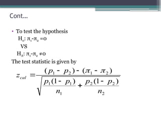 Cont…
• To test the hypothesis
Ho: π1-π2 =0
VS
HA: π1-π2 ≠0
The test statistic is given by
2
2
2
1
1
1
2
1
2
1
)
1
(
)
1
(
)
(
)
(
n
p
p
n
p
p
p
p
zcal









 