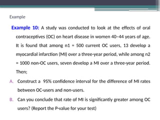 Example
Example 10: A study was conducted to look at the effects of oral
contraceptives (OC) on heart disease in women 40–44 years of age.
It is found that among n1 = 500 current OC users, 13 develop a
myocardial infarction (MI) over a three-year period, while among n2
= 1000 non-OC users, seven develop a MI over a three-year period.
Then;
A. Construct a 95% confidence interval for the difference of MI rates
between OC-users and non-users.
B. Can you conclude that rate of MI is significantly greater among OC
users? (Report the P-value for your test)
 