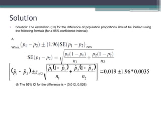 Solution
• Solution: The estimation (CI) for the difference of population proportions should be formed using
the following formula (for a 95% confidence interval):
A.
Where ≈ 0.005.
 The 95% CI for the difference is = (0.012, 0.026)
      0035
.
0
*
96
.
1
019
.
0
ˆ
1
ˆ
ˆ
1
ˆ
ˆ
ˆ
2
2
2
1
1
1
2
2
1 






 




n
p
p
n
p
p
z
p
p 
 