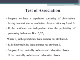 Test of Association
• Suppose we have a population consisting of observations
having two attributes or qualitative characteristics say A and B.
• If the attributes are independent then the probability of
possessing both A and B is PA*PB­
Where PA is the probability that a number has attribute A.
• PB is the probability that a number has attribute B.
• Suppose A has mutually exclusive and exhaustive classes.
B has mutually exclusive and exhaustive classes
 