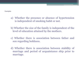 Examples
a) Whether the presence or absence of hypertension
is independent of smoking habit or not.
b) Whether the size of the family is independent of the
level of education attained by the mothers.
c) Whether there is association between father and
son regarding boldness.
d) Whether there is association between stability of
marriage and period of acquaintance ship prior to
marriage.
 
