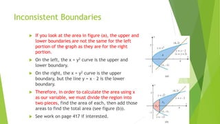 Inconsistent Boundaries
 If you look at the area in figure (a), the upper and
lower boundaries are not the same for the left
portion of the graph as they are for the right
portion.
 On the left, the x = y2 curve is the upper and
lower boundary.
 On the right, the x = y2 curve is the upper
boundary, but the line y = x – 2 is the lower
boundary.
 Therefore, in order to calculate the area using x
as our variable, we must divide the region into
two pieces, find the area of each, then add those
areas to find the total area (see figure (b)).
 See work on page 417 if interested.
 