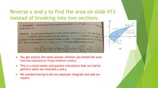 Reverse x and y to find the area on slide #13
instead of breaking into two sections.
 You get exactly the same answer whether you break the area
into two sections or if you reverse x and y.
 This is a much easier and quicker calculation that we had to
perform when we reversed x and y.
 We avoided having to do two separate integrals and add our
results.
 
