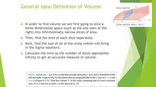 General Idea/Definition of Volume
 In order to find volume we are first going to slice a
three dimensional space (such as the one seen at the
right) into infinitesimally narrow slices of area.
 Then, find the area of each slice separately.
 Next, find the sum of all of the areas (which will bring
in the Sigma notation).
 Calculate the limit as the number of slices approaches
infinity to get an accurate measure of volume.
 